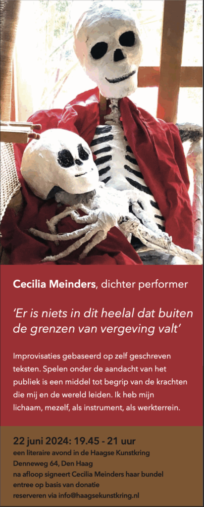 Cecilia Meinders, dichter performer
‘Er is niets in dit heelal dat buiten
de grenzen van vergeving valt’
Improvisaties gebaseerd op zelf geschreven
teksten. Spelen onder de aandacht van het
publiek is een middel tot begrip van de krachten
die mĳ en de wereld leiden. Ik heb mĳn
lichaam, mezelf, als instrument, als werkterrein.
22 juni 2024: 19.45 - 21 uur
een literaire avond in de Haagse Kunstkring
Denneweg 64, Den Haag
na afloop signeert Cecilia Meinders haar bundel
entree op basis van donatie
reserveren via info@haagsekunstkring.nl
